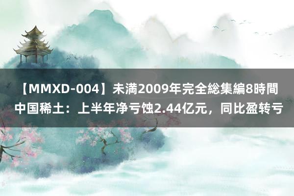 【MMXD-004】未満2009年完全総集編8時間 中国稀土：上半年净亏蚀2.44亿元，同比盈转亏