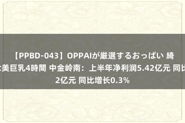 【PPBD-043】OPPAIが厳選するおっぱい 綺麗で敏感な美巨乳4時間 中金岭南：上半年净利润5.42亿元 同比增长0.3%