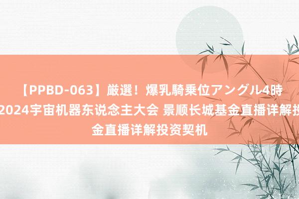 【PPBD-063】厳選！爆乳騎乗位アングル4時間 直击2024宇宙机器东说念主大会 景顺长城基金直播详解投资契机