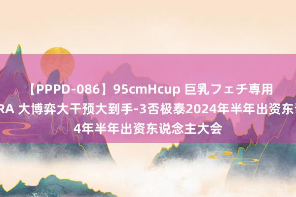 【PPPD-086】95cmHcup 巨乳フェチ専用ソープ SARA 大博弈大干预大到手-3否极泰2024年半年出资东说念主大会