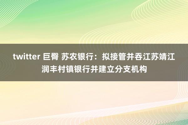 twitter 巨臀 苏农银行：拟接管并吞江苏靖江润丰村镇银行并建立分支机构