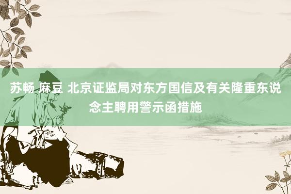 苏畅 麻豆 北京证监局对东方国信及有关隆重东说念主聘用警示函措施