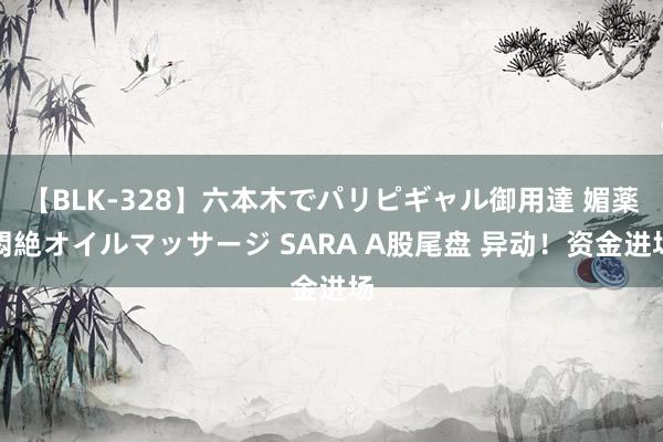 【BLK-328】六本木でパリピギャル御用達 媚薬悶絶オイルマッサージ SARA A股尾盘 异动！资金进场