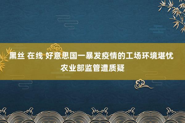 黑丝 在线 好意思国一暴发疫情的工场环境堪忧 农业部监管遭质疑