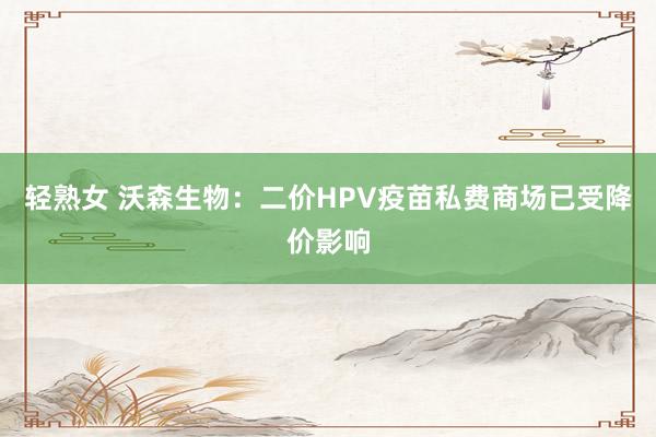 轻熟女 沃森生物：二价HPV疫苗私费商场已受降价影响