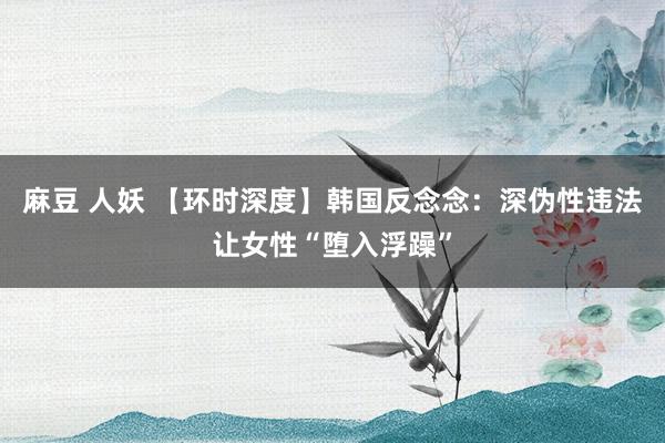 麻豆 人妖 【环时深度】韩国反念念：深伪性违法让女性“堕入浮躁”