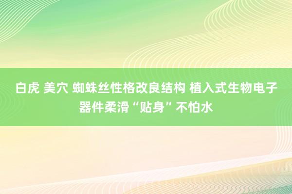 白虎 美穴 蜘蛛丝性格改良结构 植入式生物电子器件柔滑“贴身”不怕水