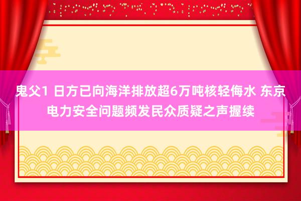 鬼父1 日方已向海洋排放超6万吨核轻侮水 东京电力安全问题频发民众质疑之声握续