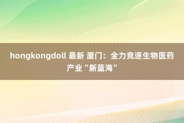 hongkongdoll 最新 厦门：全力竞逐生物医药产业“新蓝海”