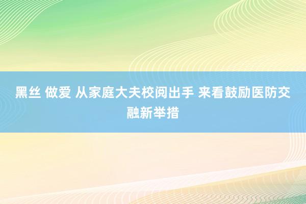 黑丝 做爱 从家庭大夫校阅出手 来看鼓励医防交融新举措