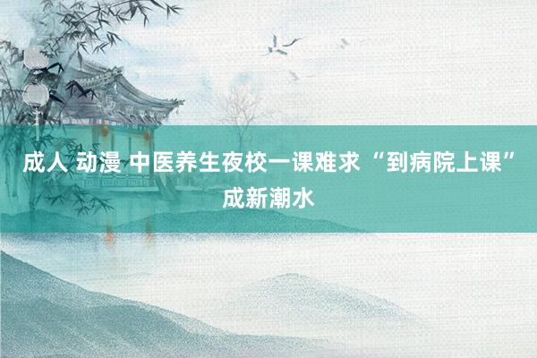 成人 动漫 中医养生夜校一课难求 “到病院上课”成新潮水