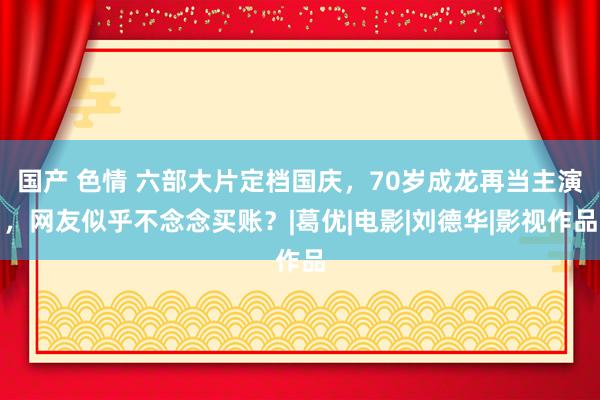 国产 色情 六部大片定档国庆，70岁成龙再当主演，网友似乎不念念买账？|葛优|电影|刘德华|影视作品