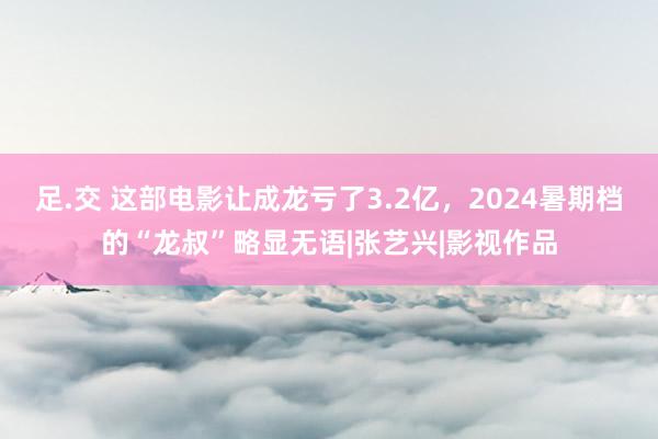 足.交 这部电影让成龙亏了3.2亿，2024暑期档的“龙叔”略显无语|张艺兴|影视作品