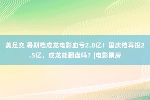 美足交 暑期档成龙电影血亏2.8亿！国庆档再投2.5亿，成龙能翻盘吗？|电影票房