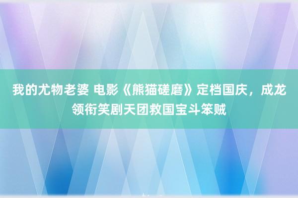 我的尤物老婆 电影《熊猫磋磨》定档国庆，成龙领衔笑剧天团救国宝斗笨贼