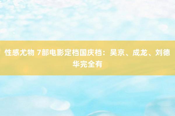 性感尤物 7部电影定档国庆档：吴京、成龙、刘德华完全有