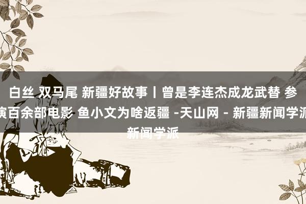 白丝 双马尾 新疆好故事丨曾是李连杰成龙武替 参演百余部电影 鱼小文为啥返疆 -天山网 - 新疆新闻学派