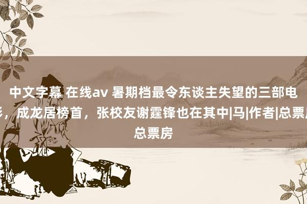 中文字幕 在线av 暑期档最令东谈主失望的三部电影，成龙居榜首，张校友谢霆锋也在其中|马|作者|总票房