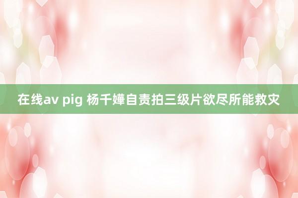 在线av pig 杨千嬅自责拍三级片　欲尽所能救灾