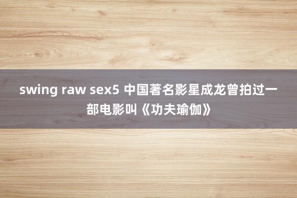 swing raw sex5 中国著名影星成龙曾拍过一部电影叫《功夫瑜伽》