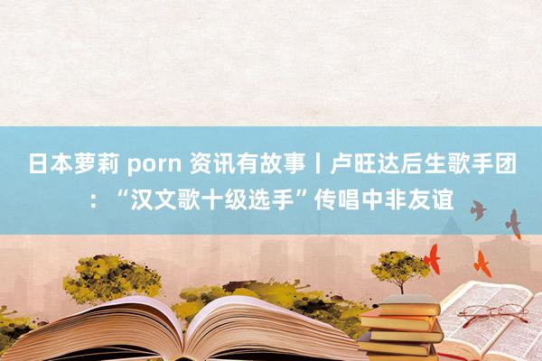 日本萝莉 porn 资讯有故事丨卢旺达后生歌手团：“汉文歌十级选手”传唱中非友谊