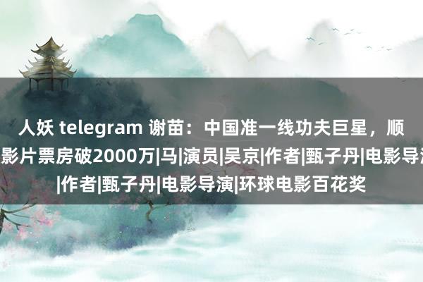 人妖 telegram 谢苗：中国准一线功夫巨星，顺利接替成龙，客串影片票房破2000万|马|演员|吴京|作者|甄子丹|电影导演|环球电影百花奖