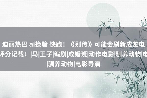 迪丽热巴 ai换脸 快跑！《别传》可能会刷新成龙电影最低评分记载！|马|王子|编剧|成婚班|动作电影|驯养动物|电影导演