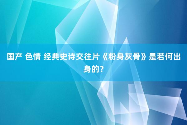 国产 色情 经典史诗交往片《粉身灰骨》是若何出身的？