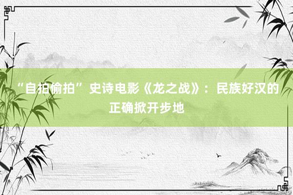 “自拍偷拍” 史诗电影《龙之战》：民族好汉的正确掀开步地