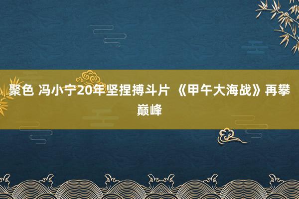 聚色 冯小宁20年坚捏搏斗片 《甲午大海战》再攀巅峰