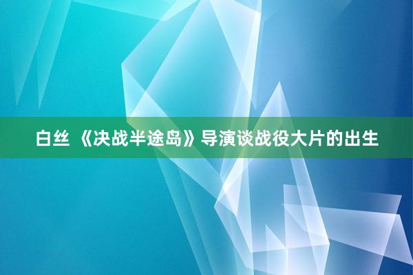 白丝 《决战半途岛》导演谈战役大片的出生