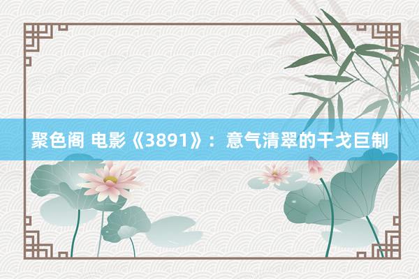 聚色阁 电影《3891》：意气清翠的干戈巨制