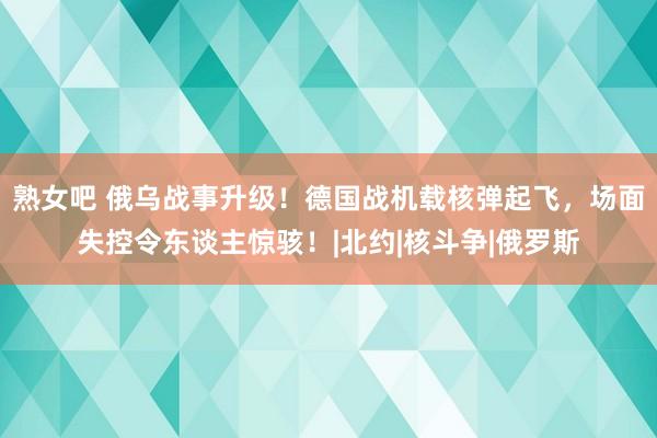 熟女吧 俄乌战事升级！德国战机载核弹起飞，场面失控令东谈主惊骇！|北约|核斗争|俄罗斯