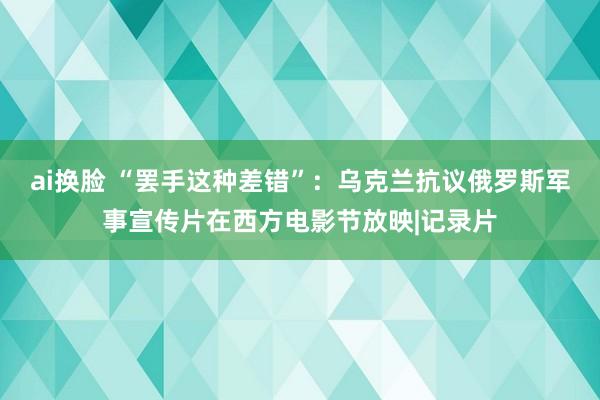 ai换脸 “罢手这种差错”：乌克兰抗议俄罗斯军事宣传片在西方电影节放映|记录片