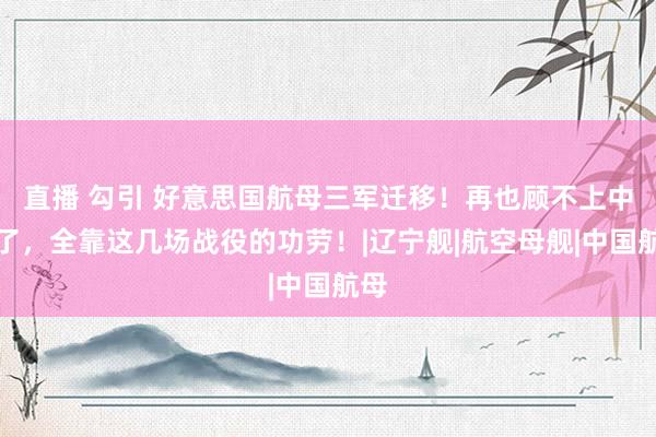 直播 勾引 好意思国航母三军迁移！再也顾不上中国了，全靠这几场战役的功劳！|辽宁舰|航空母舰|中国航母