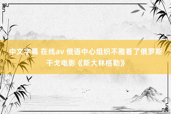 中文字幕 在线av 俄语中心组织不雅看了俄罗斯干戈电影《斯大林格勒》