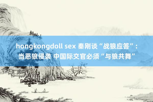 hongkongdoll sex 秦刚谈“战狼应答”：当恶狼侵袭 中国际交官必须“与狼共舞”