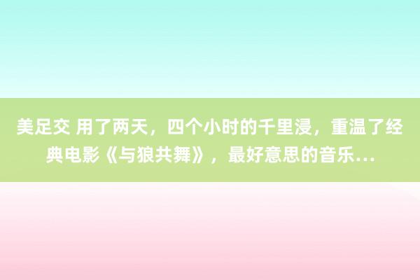 美足交 用了两天，四个小时的千里浸，重温了经典电影《与狼共舞》，最好意思的音乐…