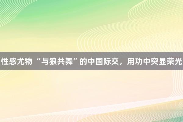 性感尤物 “与狼共舞”的中国际交，用功中突显荣光