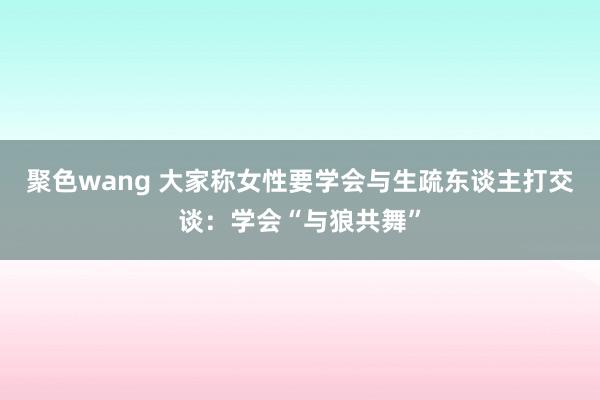 聚色wang 大家称女性要学会与生疏东谈主打交谈：学会“与狼共舞”