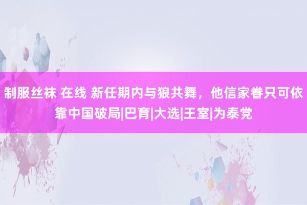 制服丝袜 在线 新任期内与狼共舞，他信家眷只可依靠中国破局|巴育|大选|王室|为泰党