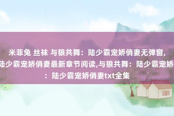 米菲兔 丝袜 与狼共舞：陆少霸宠娇俏妻无弹窗,与狼共舞：陆少霸宠娇俏妻最新章节阅读,与狼共舞：陆少霸宠娇俏妻txt全集