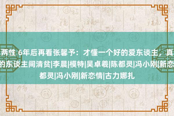 两性 6年后再看张馨予：才懂一个好的爱东谈主，真能化解通盘的东谈主间清贫|李晨|模特|吴卓羲|陈都灵|冯小刚|新恋情|古力娜扎