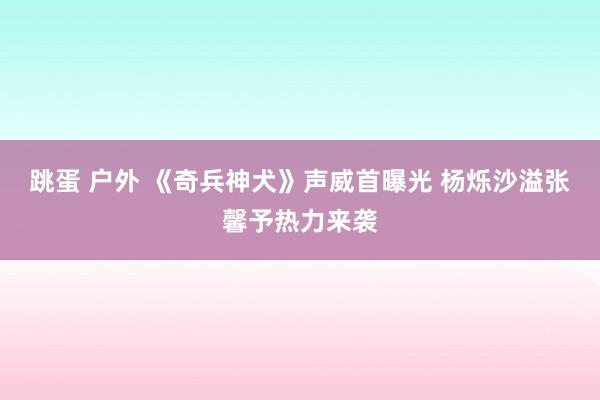 跳蛋 户外 《奇兵神犬》声威首曝光 杨烁沙溢张馨予热力来袭