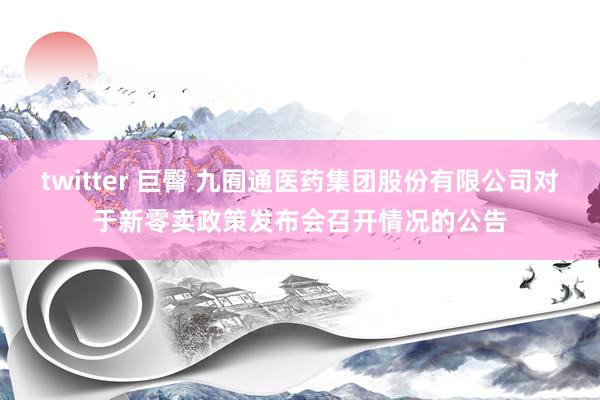 twitter 巨臀 九囿通医药集团股份有限公司对于新零卖政策发布会召开情况的公告