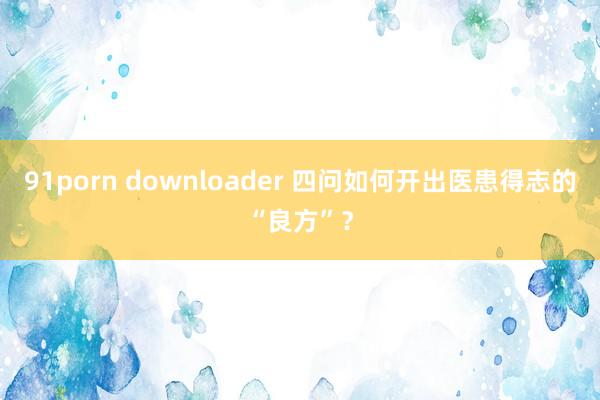 91porn downloader 四问如何开出医患得志的“良方”？