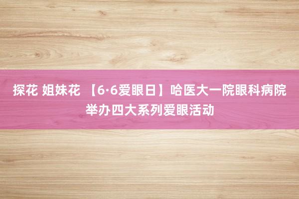 探花 姐妹花 【6·6爱眼日】哈医大一院眼科病院举办四大系列爱眼活动