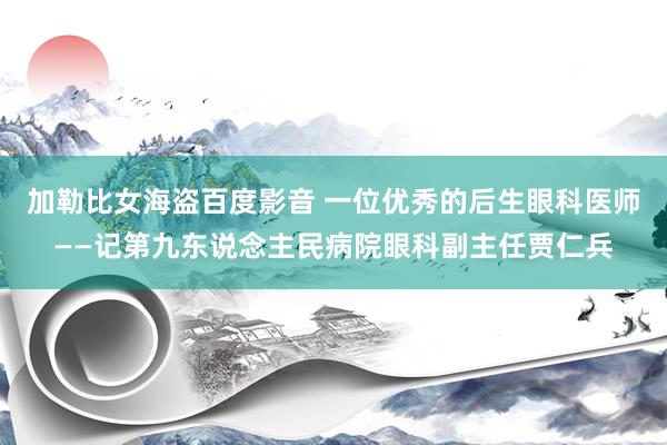 加勒比女海盗百度影音 一位优秀的后生眼科医师——记第九东说念主民病院眼科副主任贾仁兵