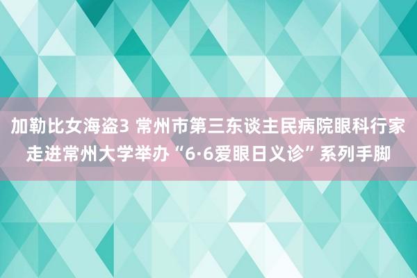 加勒比女海盗3 常州市第三东谈主民病院眼科行家走进常州大学举办“6·6爱眼日义诊”系列手脚