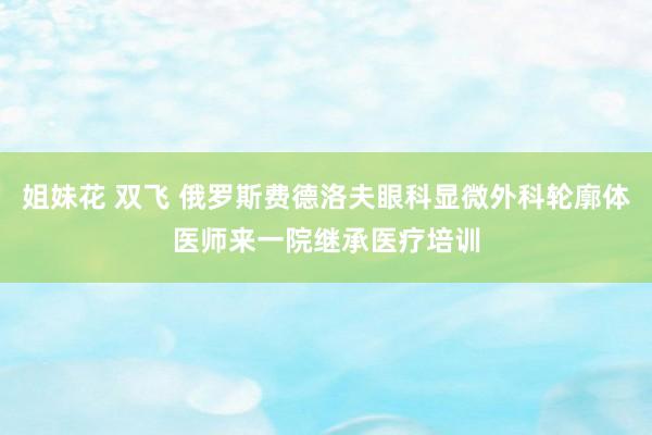 姐妹花 双飞 俄罗斯费德洛夫眼科显微外科轮廓体医师来一院继承医疗培训